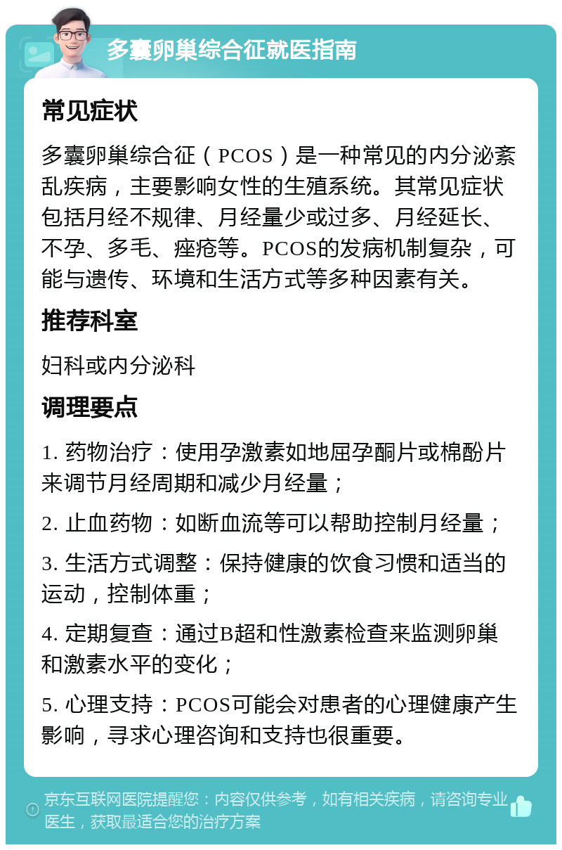 多囊卵巢综合征就医指南 常见症状 多囊卵巢综合征（PCOS）是一种常见的内分泌紊乱疾病，主要影响女性的生殖系统。其常见症状包括月经不规律、月经量少或过多、月经延长、不孕、多毛、痤疮等。PCOS的发病机制复杂，可能与遗传、环境和生活方式等多种因素有关。 推荐科室 妇科或内分泌科 调理要点 1. 药物治疗：使用孕激素如地屈孕酮片或棉酚片来调节月经周期和减少月经量； 2. 止血药物：如断血流等可以帮助控制月经量； 3. 生活方式调整：保持健康的饮食习惯和适当的运动，控制体重； 4. 定期复查：通过B超和性激素检查来监测卵巢和激素水平的变化； 5. 心理支持：PCOS可能会对患者的心理健康产生影响，寻求心理咨询和支持也很重要。