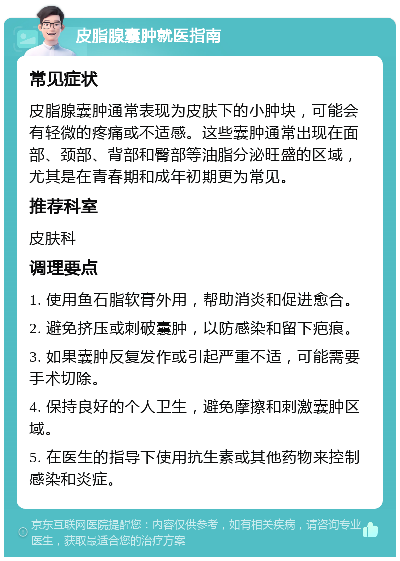 皮脂腺囊肿就医指南 常见症状 皮脂腺囊肿通常表现为皮肤下的小肿块，可能会有轻微的疼痛或不适感。这些囊肿通常出现在面部、颈部、背部和臀部等油脂分泌旺盛的区域，尤其是在青春期和成年初期更为常见。 推荐科室 皮肤科 调理要点 1. 使用鱼石脂软膏外用，帮助消炎和促进愈合。 2. 避免挤压或刺破囊肿，以防感染和留下疤痕。 3. 如果囊肿反复发作或引起严重不适，可能需要手术切除。 4. 保持良好的个人卫生，避免摩擦和刺激囊肿区域。 5. 在医生的指导下使用抗生素或其他药物来控制感染和炎症。