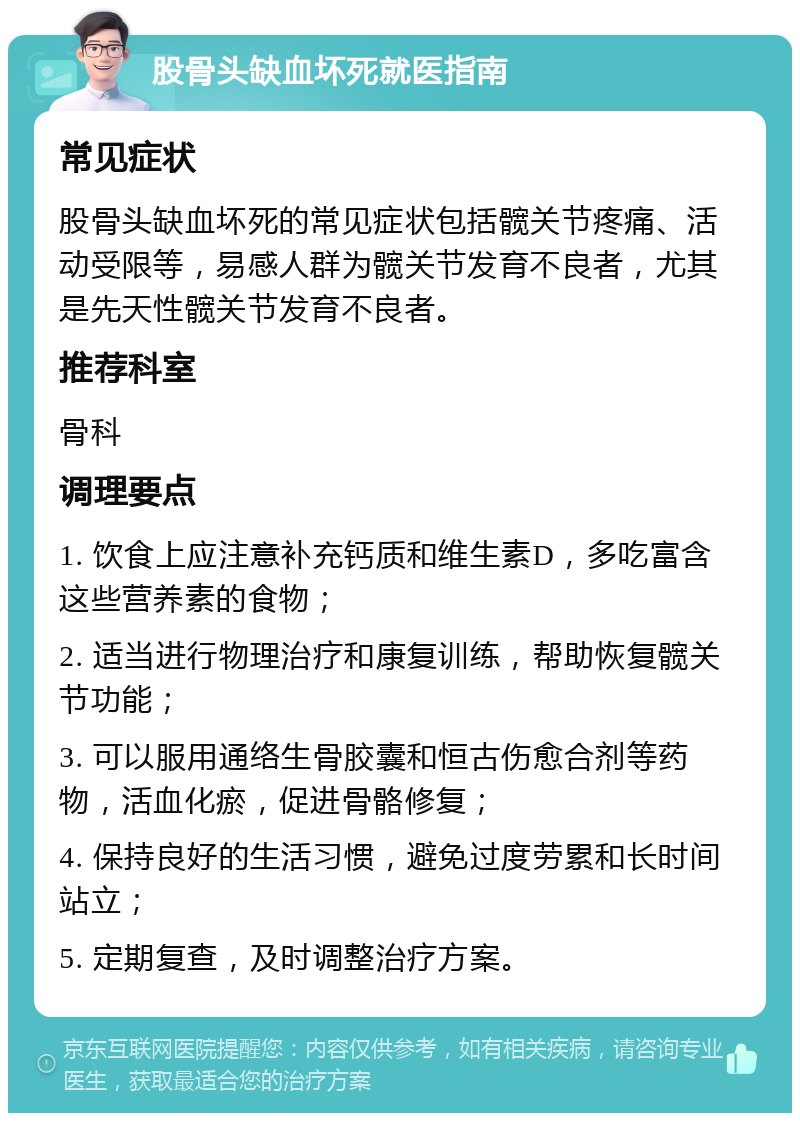 股骨头缺血坏死就医指南 常见症状 股骨头缺血坏死的常见症状包括髋关节疼痛、活动受限等，易感人群为髋关节发育不良者，尤其是先天性髋关节发育不良者。 推荐科室 骨科 调理要点 1. 饮食上应注意补充钙质和维生素D，多吃富含这些营养素的食物； 2. 适当进行物理治疗和康复训练，帮助恢复髋关节功能； 3. 可以服用通络生骨胶囊和恒古伤愈合剂等药物，活血化瘀，促进骨骼修复； 4. 保持良好的生活习惯，避免过度劳累和长时间站立； 5. 定期复查，及时调整治疗方案。