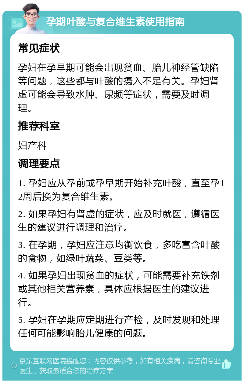 孕期叶酸与复合维生素使用指南 常见症状 孕妇在孕早期可能会出现贫血、胎儿神经管缺陷等问题，这些都与叶酸的摄入不足有关。孕妇肾虚可能会导致水肿、尿频等症状，需要及时调理。 推荐科室 妇产科 调理要点 1. 孕妇应从孕前或孕早期开始补充叶酸，直至孕12周后换为复合维生素。 2. 如果孕妇有肾虚的症状，应及时就医，遵循医生的建议进行调理和治疗。 3. 在孕期，孕妇应注意均衡饮食，多吃富含叶酸的食物，如绿叶蔬菜、豆类等。 4. 如果孕妇出现贫血的症状，可能需要补充铁剂或其他相关营养素，具体应根据医生的建议进行。 5. 孕妇在孕期应定期进行产检，及时发现和处理任何可能影响胎儿健康的问题。