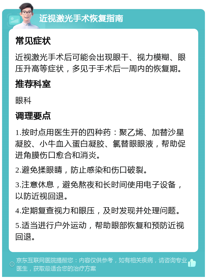 近视激光手术恢复指南 常见症状 近视激光手术后可能会出现眼干、视力模糊、眼压升高等症状，多见于手术后一周内的恢复期。 推荐科室 眼科 调理要点 1.按时点用医生开的四种药：聚乙烯、加替沙星凝胶、小牛血入蛋白凝胶、氯替眼眼液，帮助促进角膜伤口愈合和消炎。 2.避免揉眼睛，防止感染和伤口破裂。 3.注意休息，避免熬夜和长时间使用电子设备，以防近视回退。 4.定期复查视力和眼压，及时发现并处理问题。 5.适当进行户外运动，帮助眼部恢复和预防近视回退。