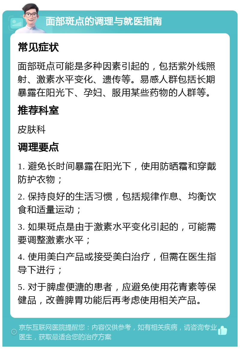 面部斑点的调理与就医指南 常见症状 面部斑点可能是多种因素引起的，包括紫外线照射、激素水平变化、遗传等。易感人群包括长期暴露在阳光下、孕妇、服用某些药物的人群等。 推荐科室 皮肤科 调理要点 1. 避免长时间暴露在阳光下，使用防晒霜和穿戴防护衣物； 2. 保持良好的生活习惯，包括规律作息、均衡饮食和适量运动； 3. 如果斑点是由于激素水平变化引起的，可能需要调整激素水平； 4. 使用美白产品或接受美白治疗，但需在医生指导下进行； 5. 对于脾虚便溏的患者，应避免使用花青素等保健品，改善脾胃功能后再考虑使用相关产品。