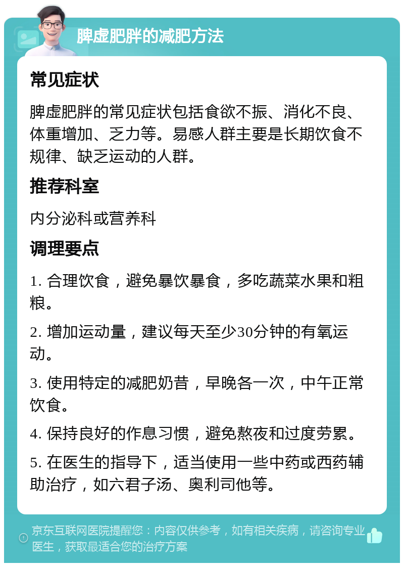 脾虚肥胖的减肥方法 常见症状 脾虚肥胖的常见症状包括食欲不振、消化不良、体重增加、乏力等。易感人群主要是长期饮食不规律、缺乏运动的人群。 推荐科室 内分泌科或营养科 调理要点 1. 合理饮食，避免暴饮暴食，多吃蔬菜水果和粗粮。 2. 增加运动量，建议每天至少30分钟的有氧运动。 3. 使用特定的减肥奶昔，早晚各一次，中午正常饮食。 4. 保持良好的作息习惯，避免熬夜和过度劳累。 5. 在医生的指导下，适当使用一些中药或西药辅助治疗，如六君子汤、奥利司他等。