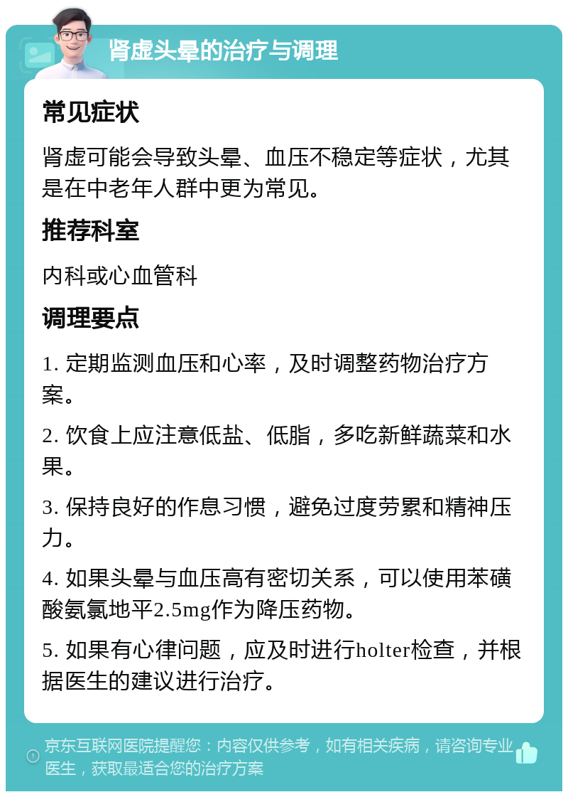 肾虚头晕的治疗与调理 常见症状 肾虚可能会导致头晕、血压不稳定等症状，尤其是在中老年人群中更为常见。 推荐科室 内科或心血管科 调理要点 1. 定期监测血压和心率，及时调整药物治疗方案。 2. 饮食上应注意低盐、低脂，多吃新鲜蔬菜和水果。 3. 保持良好的作息习惯，避免过度劳累和精神压力。 4. 如果头晕与血压高有密切关系，可以使用苯磺酸氨氯地平2.5mg作为降压药物。 5. 如果有心律问题，应及时进行holter检查，并根据医生的建议进行治疗。