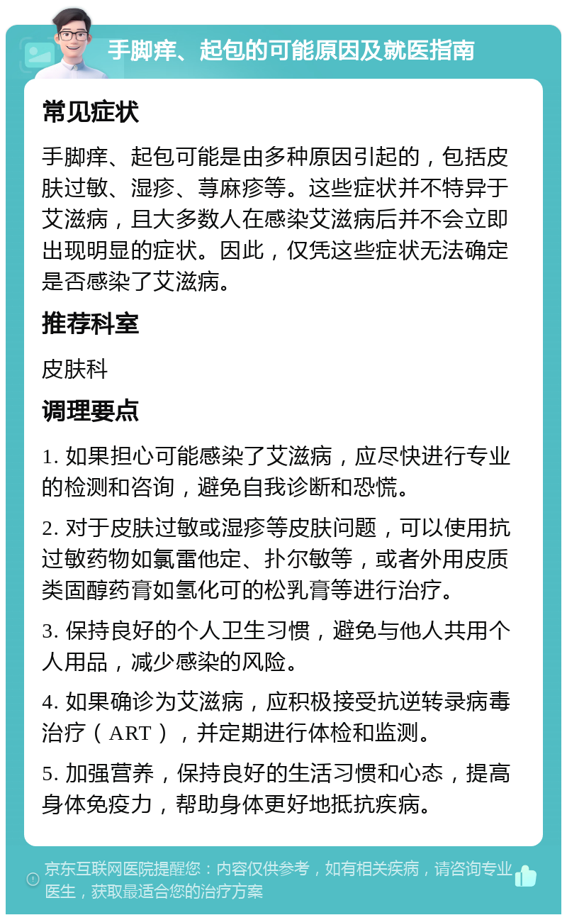 手脚痒、起包的可能原因及就医指南 常见症状 手脚痒、起包可能是由多种原因引起的，包括皮肤过敏、湿疹、荨麻疹等。这些症状并不特异于艾滋病，且大多数人在感染艾滋病后并不会立即出现明显的症状。因此，仅凭这些症状无法确定是否感染了艾滋病。 推荐科室 皮肤科 调理要点 1. 如果担心可能感染了艾滋病，应尽快进行专业的检测和咨询，避免自我诊断和恐慌。 2. 对于皮肤过敏或湿疹等皮肤问题，可以使用抗过敏药物如氯雷他定、扑尔敏等，或者外用皮质类固醇药膏如氢化可的松乳膏等进行治疗。 3. 保持良好的个人卫生习惯，避免与他人共用个人用品，减少感染的风险。 4. 如果确诊为艾滋病，应积极接受抗逆转录病毒治疗（ART），并定期进行体检和监测。 5. 加强营养，保持良好的生活习惯和心态，提高身体免疫力，帮助身体更好地抵抗疾病。