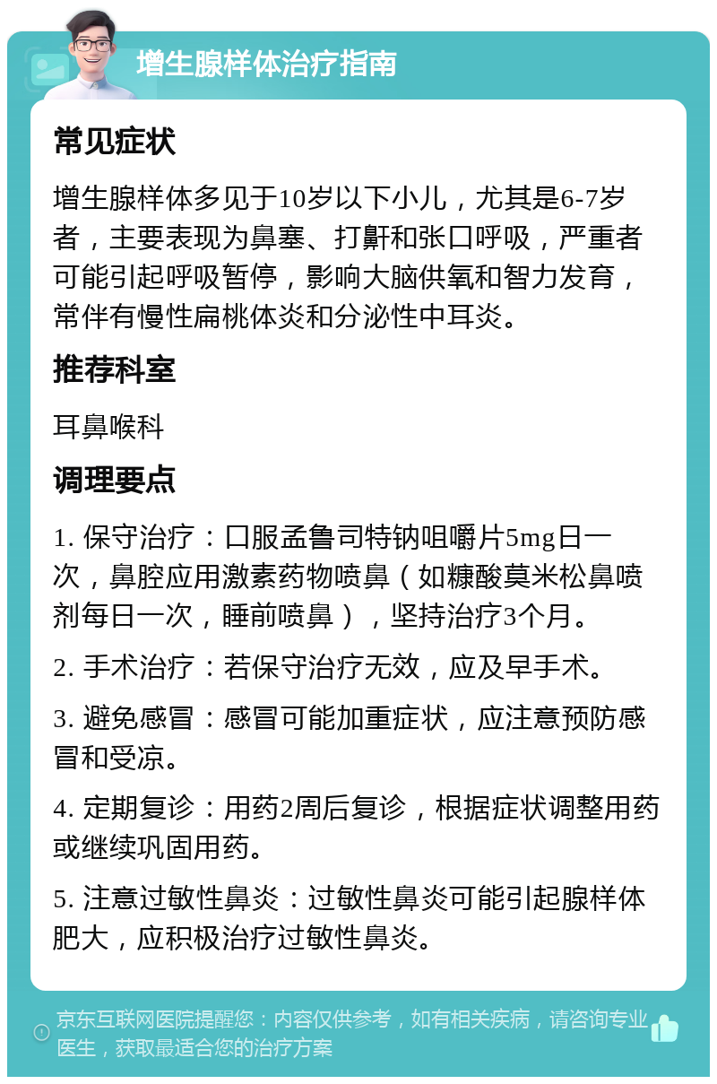 增生腺样体治疗指南 常见症状 增生腺样体多见于10岁以下小儿，尤其是6-7岁者，主要表现为鼻塞、打鼾和张口呼吸，严重者可能引起呼吸暂停，影响大脑供氧和智力发育，常伴有慢性扁桃体炎和分泌性中耳炎。 推荐科室 耳鼻喉科 调理要点 1. 保守治疗：口服孟鲁司特钠咀嚼片5mg日一次，鼻腔应用激素药物喷鼻（如糠酸莫米松鼻喷剂每日一次，睡前喷鼻），坚持治疗3个月。 2. 手术治疗：若保守治疗无效，应及早手术。 3. 避免感冒：感冒可能加重症状，应注意预防感冒和受凉。 4. 定期复诊：用药2周后复诊，根据症状调整用药或继续巩固用药。 5. 注意过敏性鼻炎：过敏性鼻炎可能引起腺样体肥大，应积极治疗过敏性鼻炎。