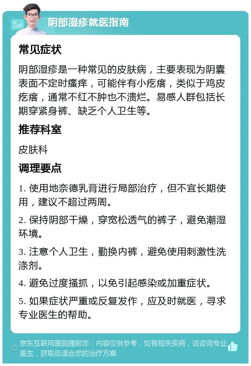 阴部湿疹就医指南 常见症状 阴部湿疹是一种常见的皮肤病，主要表现为阴囊表面不定时瘙痒，可能伴有小疙瘩，类似于鸡皮疙瘩，通常不红不肿也不溃烂。易感人群包括长期穿紧身裤、缺乏个人卫生等。 推荐科室 皮肤科 调理要点 1. 使用地奈德乳膏进行局部治疗，但不宜长期使用，建议不超过两周。 2. 保持阴部干燥，穿宽松透气的裤子，避免潮湿环境。 3. 注意个人卫生，勤换内裤，避免使用刺激性洗涤剂。 4. 避免过度搔抓，以免引起感染或加重症状。 5. 如果症状严重或反复发作，应及时就医，寻求专业医生的帮助。