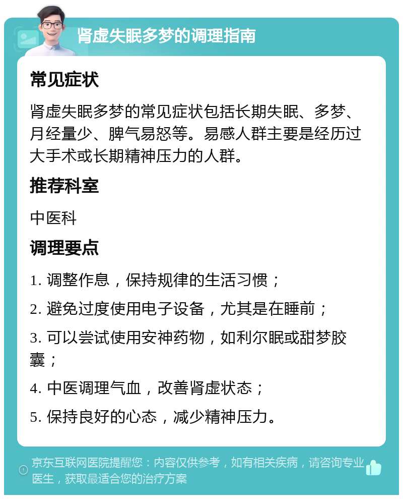 肾虚失眠多梦的调理指南 常见症状 肾虚失眠多梦的常见症状包括长期失眠、多梦、月经量少、脾气易怒等。易感人群主要是经历过大手术或长期精神压力的人群。 推荐科室 中医科 调理要点 1. 调整作息，保持规律的生活习惯； 2. 避免过度使用电子设备，尤其是在睡前； 3. 可以尝试使用安神药物，如利尔眠或甜梦胶囊； 4. 中医调理气血，改善肾虚状态； 5. 保持良好的心态，减少精神压力。