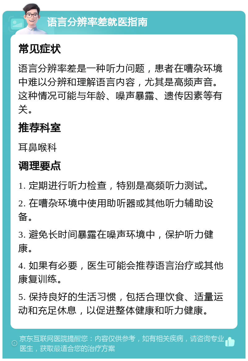 语言分辨率差就医指南 常见症状 语言分辨率差是一种听力问题，患者在嘈杂环境中难以分辨和理解语言内容，尤其是高频声音。这种情况可能与年龄、噪声暴露、遗传因素等有关。 推荐科室 耳鼻喉科 调理要点 1. 定期进行听力检查，特别是高频听力测试。 2. 在嘈杂环境中使用助听器或其他听力辅助设备。 3. 避免长时间暴露在噪声环境中，保护听力健康。 4. 如果有必要，医生可能会推荐语言治疗或其他康复训练。 5. 保持良好的生活习惯，包括合理饮食、适量运动和充足休息，以促进整体健康和听力健康。