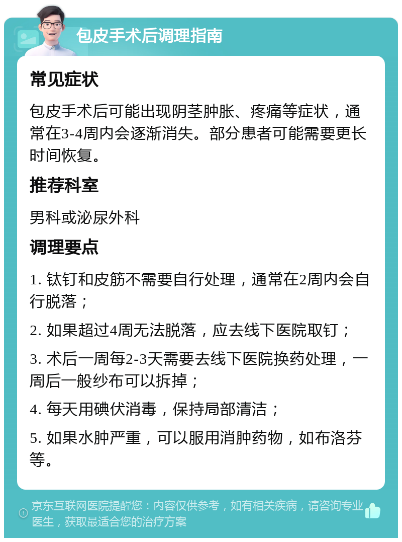 包皮手术后调理指南 常见症状 包皮手术后可能出现阴茎肿胀、疼痛等症状，通常在3-4周内会逐渐消失。部分患者可能需要更长时间恢复。 推荐科室 男科或泌尿外科 调理要点 1. 钛钉和皮筋不需要自行处理，通常在2周内会自行脱落； 2. 如果超过4周无法脱落，应去线下医院取钉； 3. 术后一周每2-3天需要去线下医院换药处理，一周后一般纱布可以拆掉； 4. 每天用碘伏消毒，保持局部清洁； 5. 如果水肿严重，可以服用消肿药物，如布洛芬等。