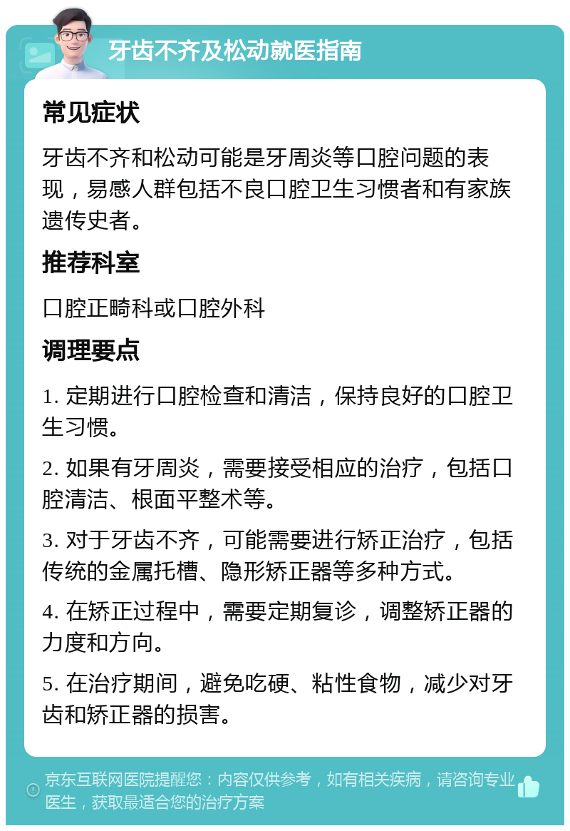 牙齿不齐及松动就医指南 常见症状 牙齿不齐和松动可能是牙周炎等口腔问题的表现，易感人群包括不良口腔卫生习惯者和有家族遗传史者。 推荐科室 口腔正畸科或口腔外科 调理要点 1. 定期进行口腔检查和清洁，保持良好的口腔卫生习惯。 2. 如果有牙周炎，需要接受相应的治疗，包括口腔清洁、根面平整术等。 3. 对于牙齿不齐，可能需要进行矫正治疗，包括传统的金属托槽、隐形矫正器等多种方式。 4. 在矫正过程中，需要定期复诊，调整矫正器的力度和方向。 5. 在治疗期间，避免吃硬、粘性食物，减少对牙齿和矫正器的损害。