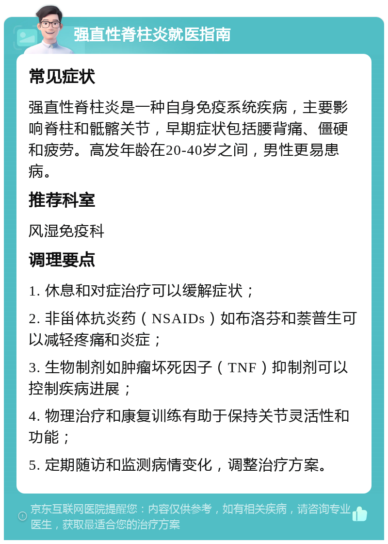 强直性脊柱炎就医指南 常见症状 强直性脊柱炎是一种自身免疫系统疾病，主要影响脊柱和骶髂关节，早期症状包括腰背痛、僵硬和疲劳。高发年龄在20-40岁之间，男性更易患病。 推荐科室 风湿免疫科 调理要点 1. 休息和对症治疗可以缓解症状； 2. 非甾体抗炎药（NSAIDs）如布洛芬和萘普生可以减轻疼痛和炎症； 3. 生物制剂如肿瘤坏死因子（TNF）抑制剂可以控制疾病进展； 4. 物理治疗和康复训练有助于保持关节灵活性和功能； 5. 定期随访和监测病情变化，调整治疗方案。