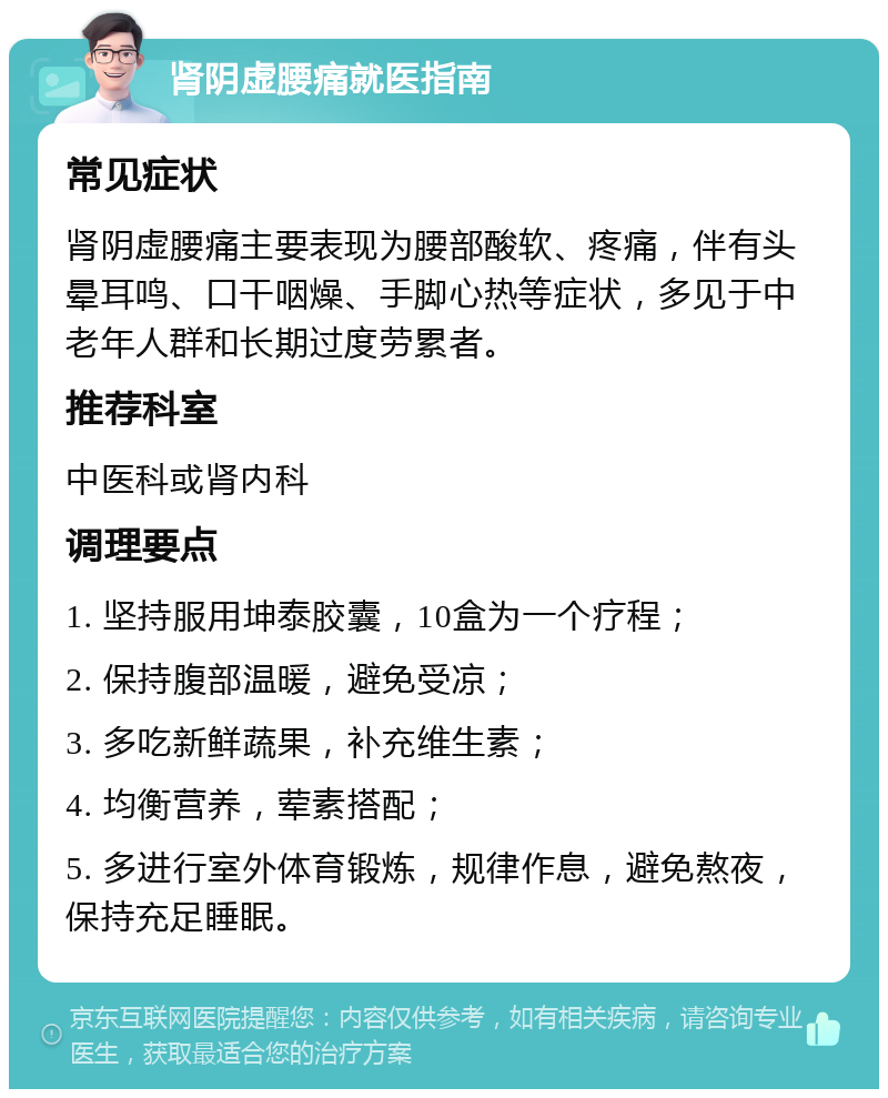 肾阴虚腰痛就医指南 常见症状 肾阴虚腰痛主要表现为腰部酸软、疼痛，伴有头晕耳鸣、口干咽燥、手脚心热等症状，多见于中老年人群和长期过度劳累者。 推荐科室 中医科或肾内科 调理要点 1. 坚持服用坤泰胶囊，10盒为一个疗程； 2. 保持腹部温暖，避免受凉； 3. 多吃新鲜蔬果，补充维生素； 4. 均衡营养，荤素搭配； 5. 多进行室外体育锻炼，规律作息，避免熬夜，保持充足睡眠。