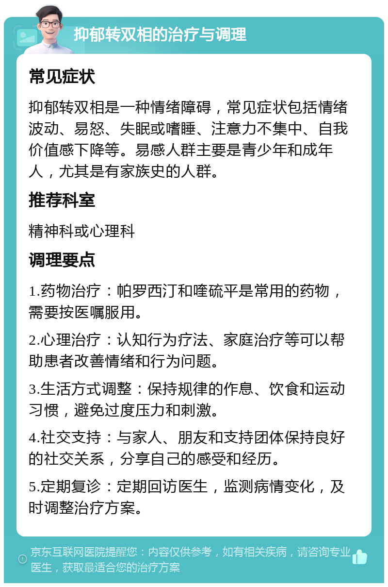 抑郁转双相的治疗与调理 常见症状 抑郁转双相是一种情绪障碍，常见症状包括情绪波动、易怒、失眠或嗜睡、注意力不集中、自我价值感下降等。易感人群主要是青少年和成年人，尤其是有家族史的人群。 推荐科室 精神科或心理科 调理要点 1.药物治疗：帕罗西汀和喹硫平是常用的药物，需要按医嘱服用。 2.心理治疗：认知行为疗法、家庭治疗等可以帮助患者改善情绪和行为问题。 3.生活方式调整：保持规律的作息、饮食和运动习惯，避免过度压力和刺激。 4.社交支持：与家人、朋友和支持团体保持良好的社交关系，分享自己的感受和经历。 5.定期复诊：定期回访医生，监测病情变化，及时调整治疗方案。