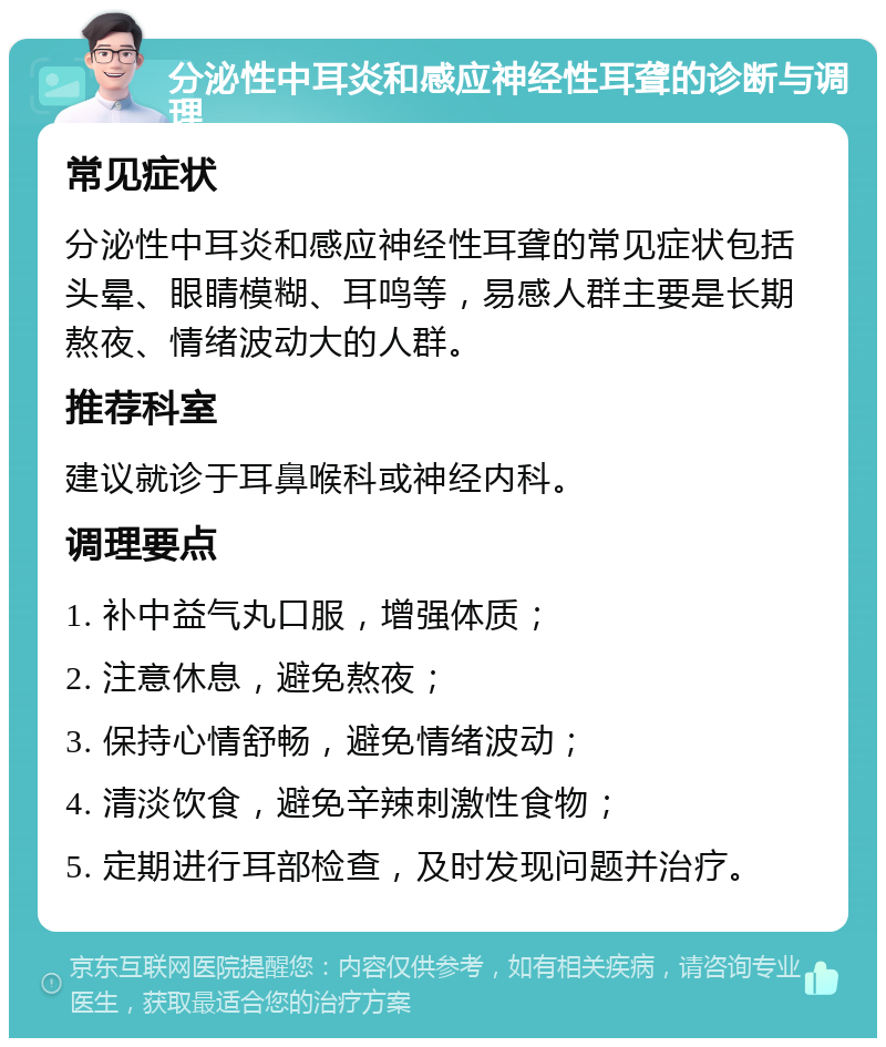 分泌性中耳炎和感应神经性耳聋的诊断与调理 常见症状 分泌性中耳炎和感应神经性耳聋的常见症状包括头晕、眼睛模糊、耳鸣等，易感人群主要是长期熬夜、情绪波动大的人群。 推荐科室 建议就诊于耳鼻喉科或神经内科。 调理要点 1. 补中益气丸口服，增强体质； 2. 注意休息，避免熬夜； 3. 保持心情舒畅，避免情绪波动； 4. 清淡饮食，避免辛辣刺激性食物； 5. 定期进行耳部检查，及时发现问题并治疗。