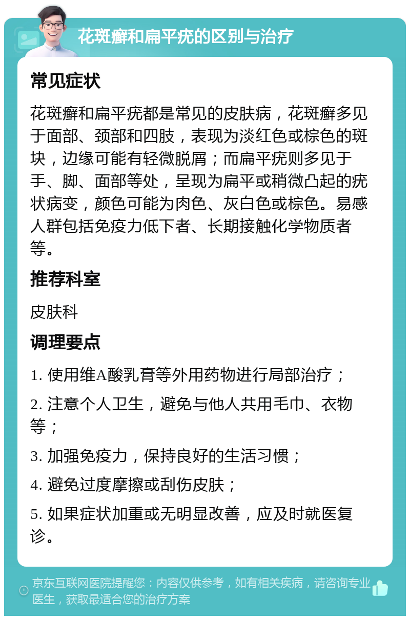 花斑癣和扁平疣的区别与治疗 常见症状 花斑癣和扁平疣都是常见的皮肤病，花斑癣多见于面部、颈部和四肢，表现为淡红色或棕色的斑块，边缘可能有轻微脱屑；而扁平疣则多见于手、脚、面部等处，呈现为扁平或稍微凸起的疣状病变，颜色可能为肉色、灰白色或棕色。易感人群包括免疫力低下者、长期接触化学物质者等。 推荐科室 皮肤科 调理要点 1. 使用维A酸乳膏等外用药物进行局部治疗； 2. 注意个人卫生，避免与他人共用毛巾、衣物等； 3. 加强免疫力，保持良好的生活习惯； 4. 避免过度摩擦或刮伤皮肤； 5. 如果症状加重或无明显改善，应及时就医复诊。