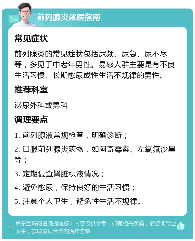 前列腺炎就医指南 常见症状 前列腺炎的常见症状包括尿频、尿急、尿不尽等，多见于中老年男性。易感人群主要是有不良生活习惯、长期憋尿或性生活不规律的男性。 推荐科室 泌尿外科或男科 调理要点 1. 前列腺液常规检查，明确诊断； 2. 口服前列腺炎药物，如阿奇霉素、左氧氟沙星等； 3. 定期复查肾脏积液情况； 4. 避免憋尿，保持良好的生活习惯； 5. 注意个人卫生，避免性生活不规律。