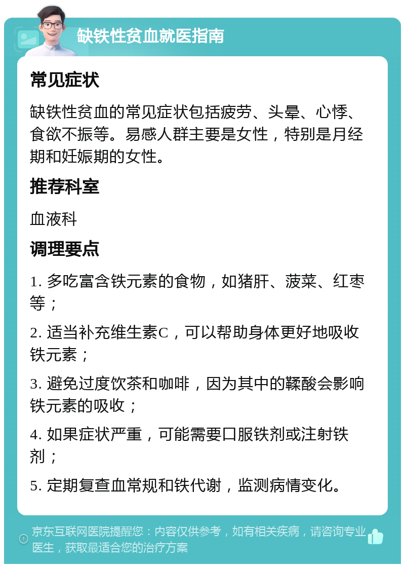 缺铁性贫血就医指南 常见症状 缺铁性贫血的常见症状包括疲劳、头晕、心悸、食欲不振等。易感人群主要是女性，特别是月经期和妊娠期的女性。 推荐科室 血液科 调理要点 1. 多吃富含铁元素的食物，如猪肝、菠菜、红枣等； 2. 适当补充维生素C，可以帮助身体更好地吸收铁元素； 3. 避免过度饮茶和咖啡，因为其中的鞣酸会影响铁元素的吸收； 4. 如果症状严重，可能需要口服铁剂或注射铁剂； 5. 定期复查血常规和铁代谢，监测病情变化。