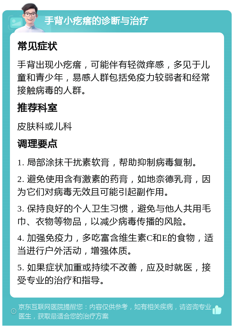 手背小疙瘩的诊断与治疗 常见症状 手背出现小疙瘩，可能伴有轻微痒感，多见于儿童和青少年，易感人群包括免疫力较弱者和经常接触病毒的人群。 推荐科室 皮肤科或儿科 调理要点 1. 局部涂抹干扰素软膏，帮助抑制病毒复制。 2. 避免使用含有激素的药膏，如地奈德乳膏，因为它们对病毒无效且可能引起副作用。 3. 保持良好的个人卫生习惯，避免与他人共用毛巾、衣物等物品，以减少病毒传播的风险。 4. 加强免疫力，多吃富含维生素C和E的食物，适当进行户外活动，增强体质。 5. 如果症状加重或持续不改善，应及时就医，接受专业的治疗和指导。