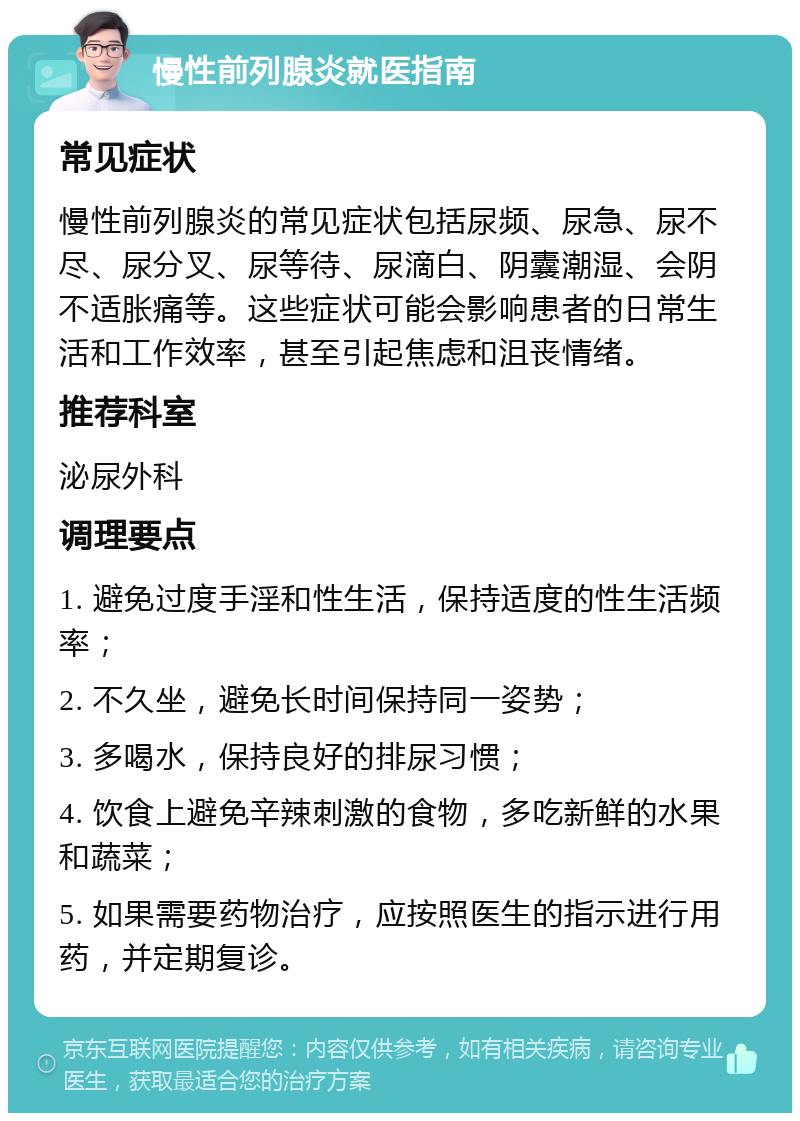 慢性前列腺炎就医指南 常见症状 慢性前列腺炎的常见症状包括尿频、尿急、尿不尽、尿分叉、尿等待、尿滴白、阴囊潮湿、会阴不适胀痛等。这些症状可能会影响患者的日常生活和工作效率，甚至引起焦虑和沮丧情绪。 推荐科室 泌尿外科 调理要点 1. 避免过度手淫和性生活，保持适度的性生活频率； 2. 不久坐，避免长时间保持同一姿势； 3. 多喝水，保持良好的排尿习惯； 4. 饮食上避免辛辣刺激的食物，多吃新鲜的水果和蔬菜； 5. 如果需要药物治疗，应按照医生的指示进行用药，并定期复诊。