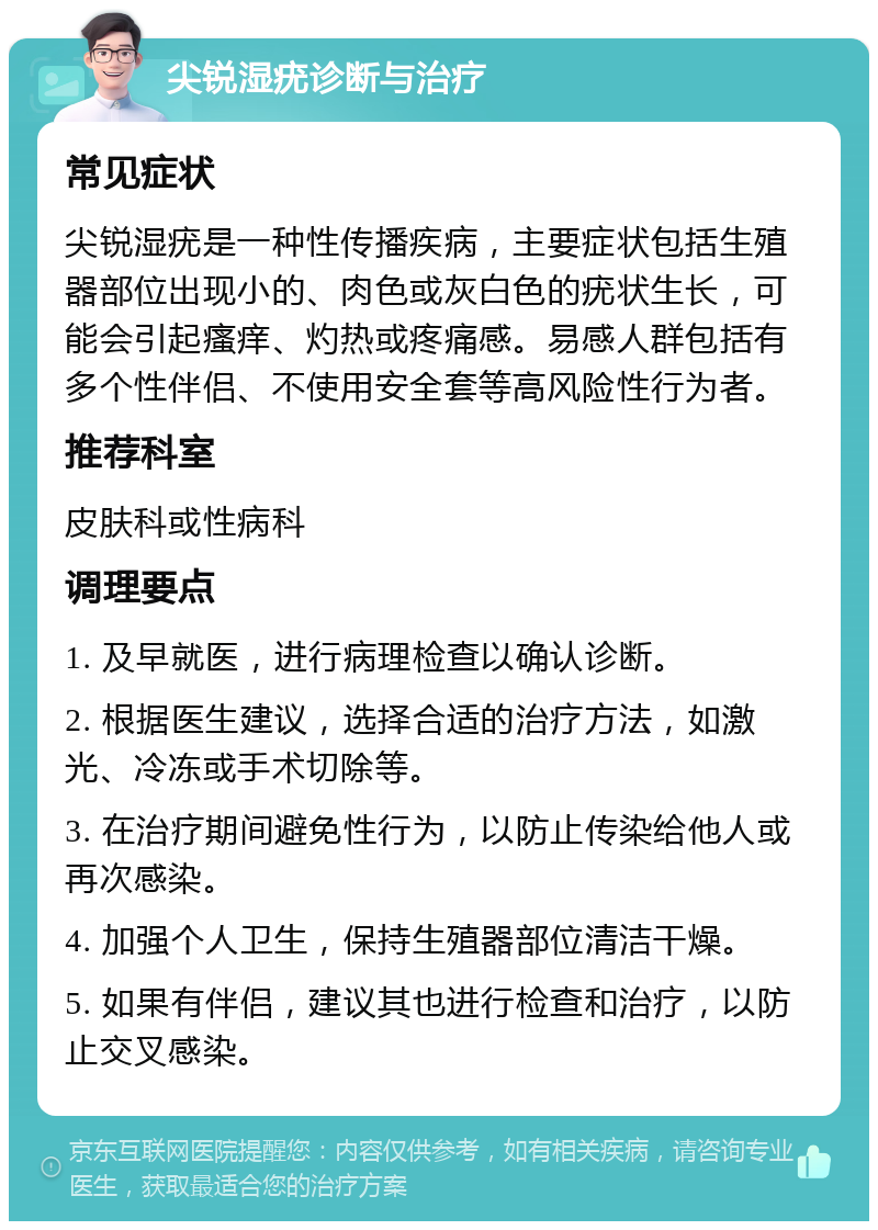 尖锐湿疣诊断与治疗 常见症状 尖锐湿疣是一种性传播疾病，主要症状包括生殖器部位出现小的、肉色或灰白色的疣状生长，可能会引起瘙痒、灼热或疼痛感。易感人群包括有多个性伴侣、不使用安全套等高风险性行为者。 推荐科室 皮肤科或性病科 调理要点 1. 及早就医，进行病理检查以确认诊断。 2. 根据医生建议，选择合适的治疗方法，如激光、冷冻或手术切除等。 3. 在治疗期间避免性行为，以防止传染给他人或再次感染。 4. 加强个人卫生，保持生殖器部位清洁干燥。 5. 如果有伴侣，建议其也进行检查和治疗，以防止交叉感染。