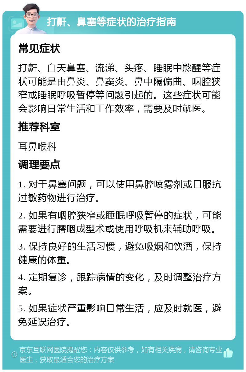 打鼾、鼻塞等症状的治疗指南 常见症状 打鼾、白天鼻塞、流涕、头疼、睡眠中憋醒等症状可能是由鼻炎、鼻窦炎、鼻中隔偏曲、咽腔狭窄或睡眠呼吸暂停等问题引起的。这些症状可能会影响日常生活和工作效率，需要及时就医。 推荐科室 耳鼻喉科 调理要点 1. 对于鼻塞问题，可以使用鼻腔喷雾剂或口服抗过敏药物进行治疗。 2. 如果有咽腔狭窄或睡眠呼吸暂停的症状，可能需要进行腭咽成型术或使用呼吸机来辅助呼吸。 3. 保持良好的生活习惯，避免吸烟和饮酒，保持健康的体重。 4. 定期复诊，跟踪病情的变化，及时调整治疗方案。 5. 如果症状严重影响日常生活，应及时就医，避免延误治疗。