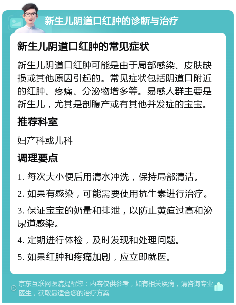 新生儿阴道口红肿的诊断与治疗 新生儿阴道口红肿的常见症状 新生儿阴道口红肿可能是由于局部感染、皮肤缺损或其他原因引起的。常见症状包括阴道口附近的红肿、疼痛、分泌物增多等。易感人群主要是新生儿，尤其是剖腹产或有其他并发症的宝宝。 推荐科室 妇产科或儿科 调理要点 1. 每次大小便后用清水冲洗，保持局部清洁。 2. 如果有感染，可能需要使用抗生素进行治疗。 3. 保证宝宝的奶量和排泄，以防止黄疸过高和泌尿道感染。 4. 定期进行体检，及时发现和处理问题。 5. 如果红肿和疼痛加剧，应立即就医。