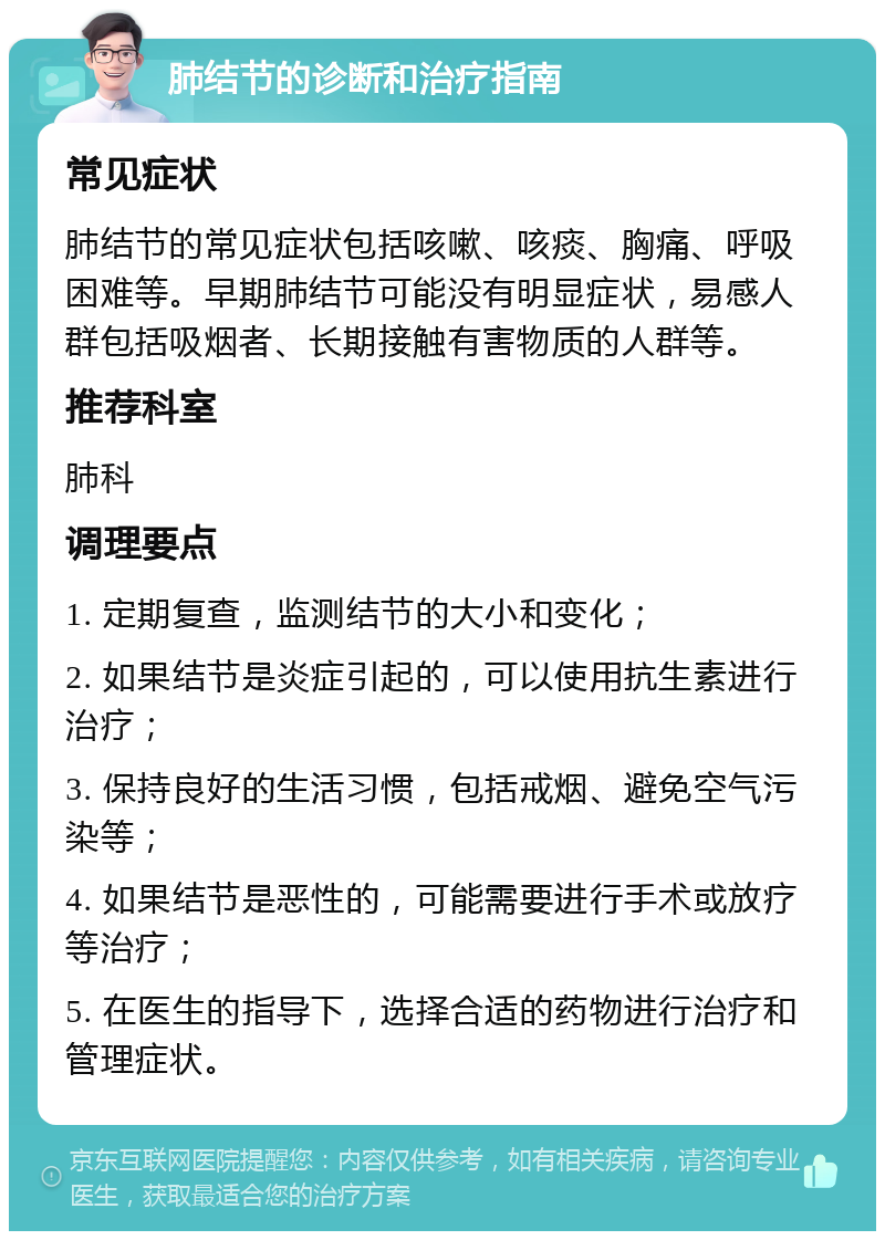 肺结节的诊断和治疗指南 常见症状 肺结节的常见症状包括咳嗽、咳痰、胸痛、呼吸困难等。早期肺结节可能没有明显症状，易感人群包括吸烟者、长期接触有害物质的人群等。 推荐科室 肺科 调理要点 1. 定期复查，监测结节的大小和变化； 2. 如果结节是炎症引起的，可以使用抗生素进行治疗； 3. 保持良好的生活习惯，包括戒烟、避免空气污染等； 4. 如果结节是恶性的，可能需要进行手术或放疗等治疗； 5. 在医生的指导下，选择合适的药物进行治疗和管理症状。