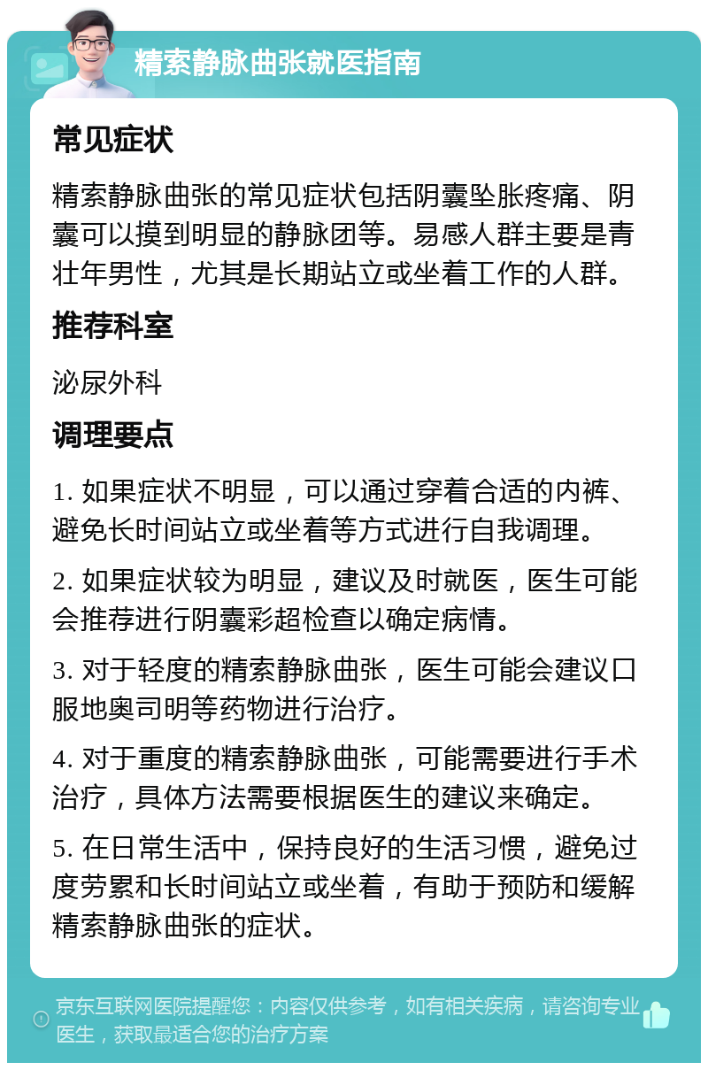 精索静脉曲张就医指南 常见症状 精索静脉曲张的常见症状包括阴囊坠胀疼痛、阴囊可以摸到明显的静脉团等。易感人群主要是青壮年男性，尤其是长期站立或坐着工作的人群。 推荐科室 泌尿外科 调理要点 1. 如果症状不明显，可以通过穿着合适的内裤、避免长时间站立或坐着等方式进行自我调理。 2. 如果症状较为明显，建议及时就医，医生可能会推荐进行阴囊彩超检查以确定病情。 3. 对于轻度的精索静脉曲张，医生可能会建议口服地奥司明等药物进行治疗。 4. 对于重度的精索静脉曲张，可能需要进行手术治疗，具体方法需要根据医生的建议来确定。 5. 在日常生活中，保持良好的生活习惯，避免过度劳累和长时间站立或坐着，有助于预防和缓解精索静脉曲张的症状。