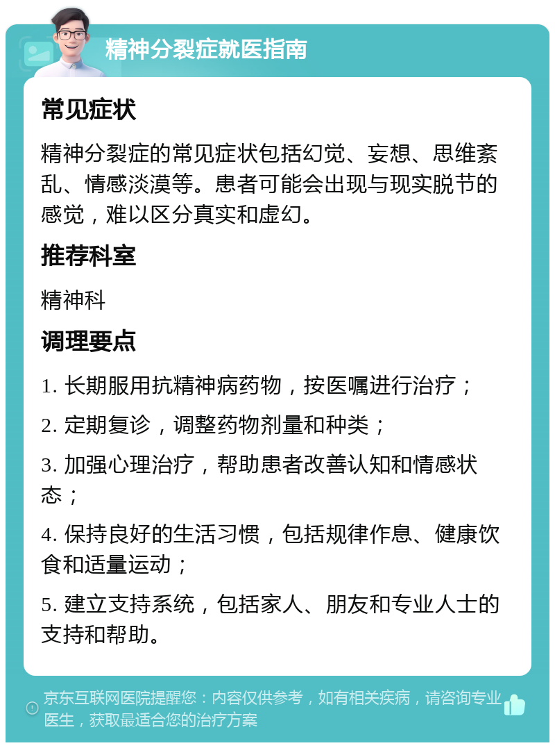 精神分裂症就医指南 常见症状 精神分裂症的常见症状包括幻觉、妄想、思维紊乱、情感淡漠等。患者可能会出现与现实脱节的感觉，难以区分真实和虚幻。 推荐科室 精神科 调理要点 1. 长期服用抗精神病药物，按医嘱进行治疗； 2. 定期复诊，调整药物剂量和种类； 3. 加强心理治疗，帮助患者改善认知和情感状态； 4. 保持良好的生活习惯，包括规律作息、健康饮食和适量运动； 5. 建立支持系统，包括家人、朋友和专业人士的支持和帮助。