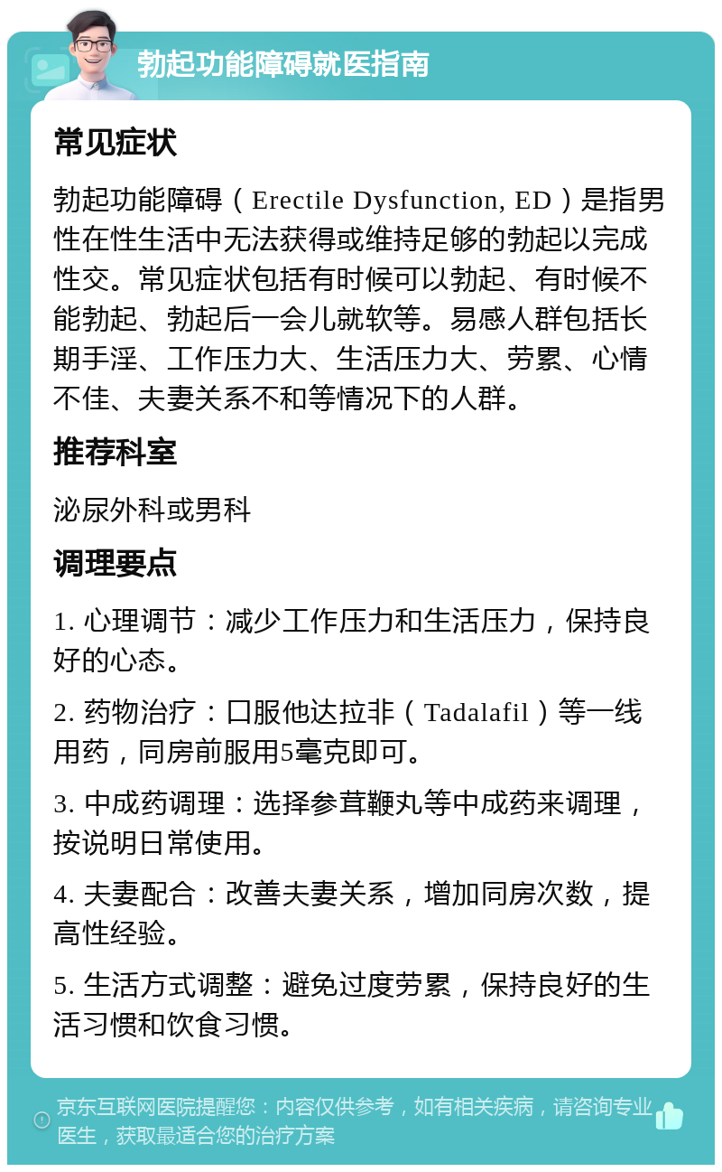 勃起功能障碍就医指南 常见症状 勃起功能障碍（Erectile Dysfunction, ED）是指男性在性生活中无法获得或维持足够的勃起以完成性交。常见症状包括有时候可以勃起、有时候不能勃起、勃起后一会儿就软等。易感人群包括长期手淫、工作压力大、生活压力大、劳累、心情不佳、夫妻关系不和等情况下的人群。 推荐科室 泌尿外科或男科 调理要点 1. 心理调节：减少工作压力和生活压力，保持良好的心态。 2. 药物治疗：口服他达拉非（Tadalafil）等一线用药，同房前服用5毫克即可。 3. 中成药调理：选择参茸鞭丸等中成药来调理，按说明日常使用。 4. 夫妻配合：改善夫妻关系，增加同房次数，提高性经验。 5. 生活方式调整：避免过度劳累，保持良好的生活习惯和饮食习惯。