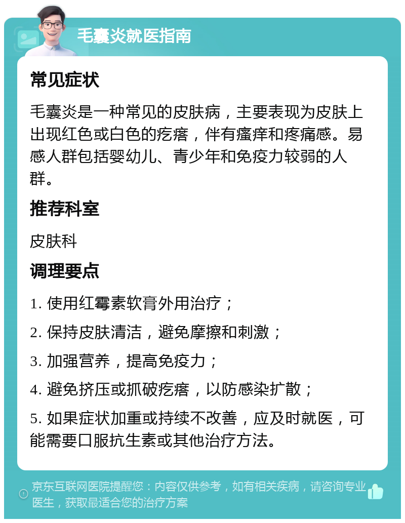 毛囊炎就医指南 常见症状 毛囊炎是一种常见的皮肤病，主要表现为皮肤上出现红色或白色的疙瘩，伴有瘙痒和疼痛感。易感人群包括婴幼儿、青少年和免疫力较弱的人群。 推荐科室 皮肤科 调理要点 1. 使用红霉素软膏外用治疗； 2. 保持皮肤清洁，避免摩擦和刺激； 3. 加强营养，提高免疫力； 4. 避免挤压或抓破疙瘩，以防感染扩散； 5. 如果症状加重或持续不改善，应及时就医，可能需要口服抗生素或其他治疗方法。