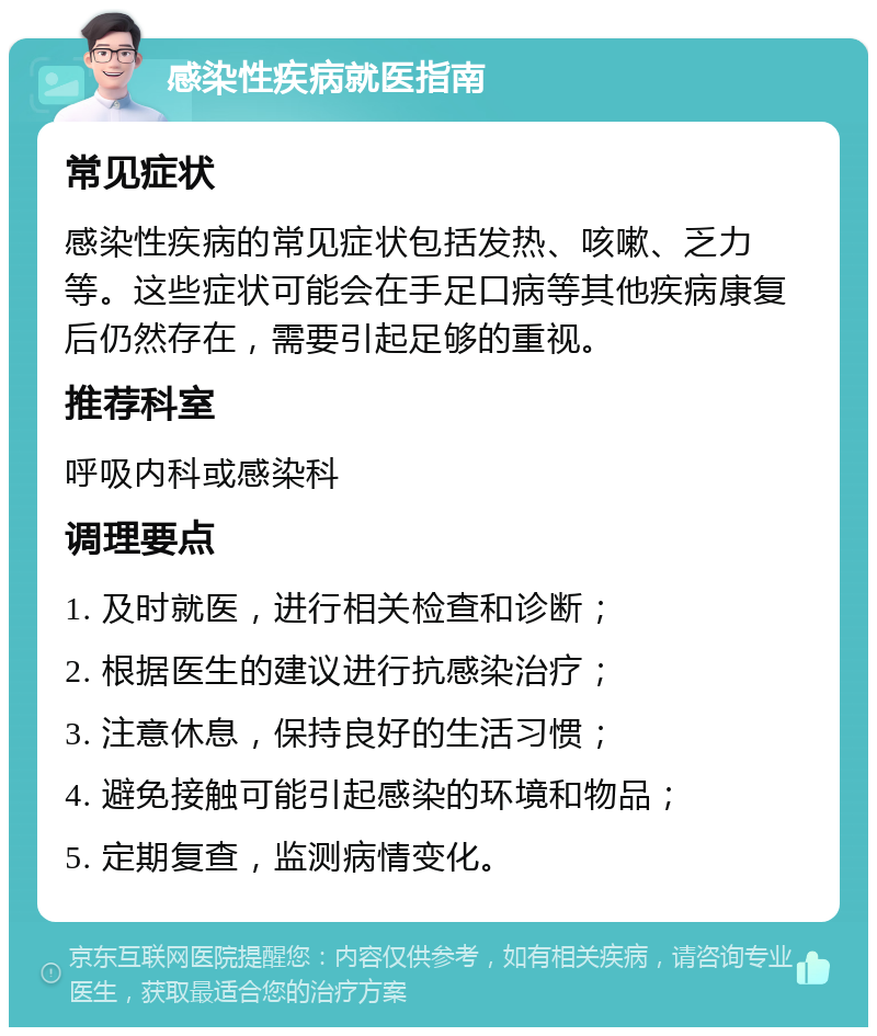 感染性疾病就医指南 常见症状 感染性疾病的常见症状包括发热、咳嗽、乏力等。这些症状可能会在手足口病等其他疾病康复后仍然存在，需要引起足够的重视。 推荐科室 呼吸内科或感染科 调理要点 1. 及时就医，进行相关检查和诊断； 2. 根据医生的建议进行抗感染治疗； 3. 注意休息，保持良好的生活习惯； 4. 避免接触可能引起感染的环境和物品； 5. 定期复查，监测病情变化。