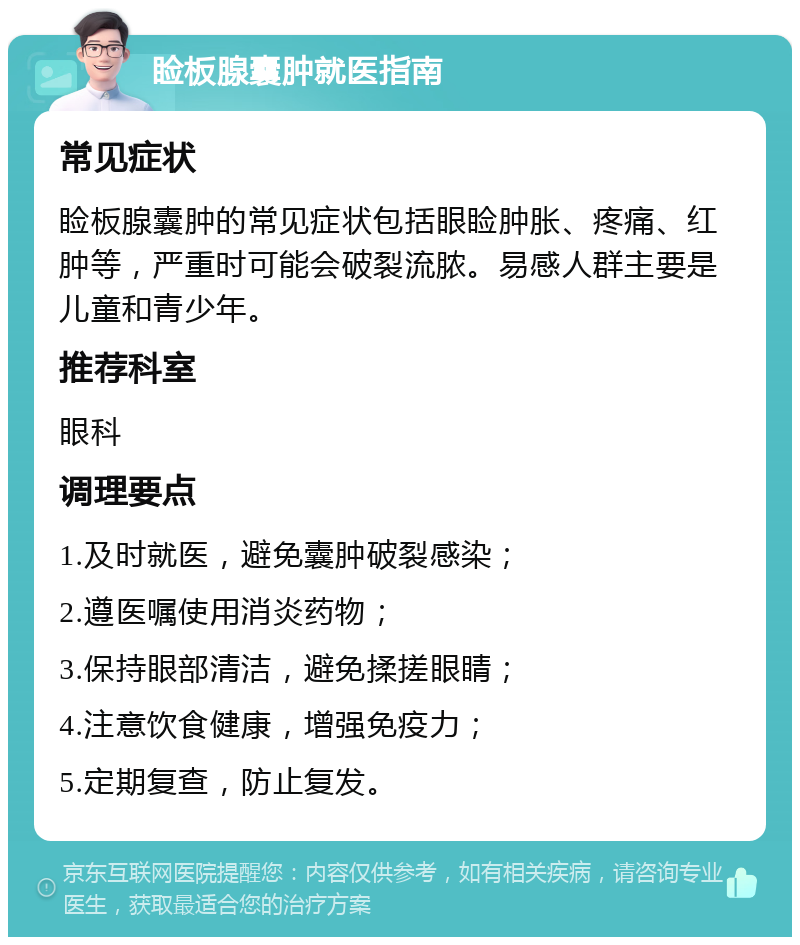 睑板腺囊肿就医指南 常见症状 睑板腺囊肿的常见症状包括眼睑肿胀、疼痛、红肿等，严重时可能会破裂流脓。易感人群主要是儿童和青少年。 推荐科室 眼科 调理要点 1.及时就医，避免囊肿破裂感染； 2.遵医嘱使用消炎药物； 3.保持眼部清洁，避免揉搓眼睛； 4.注意饮食健康，增强免疫力； 5.定期复查，防止复发。