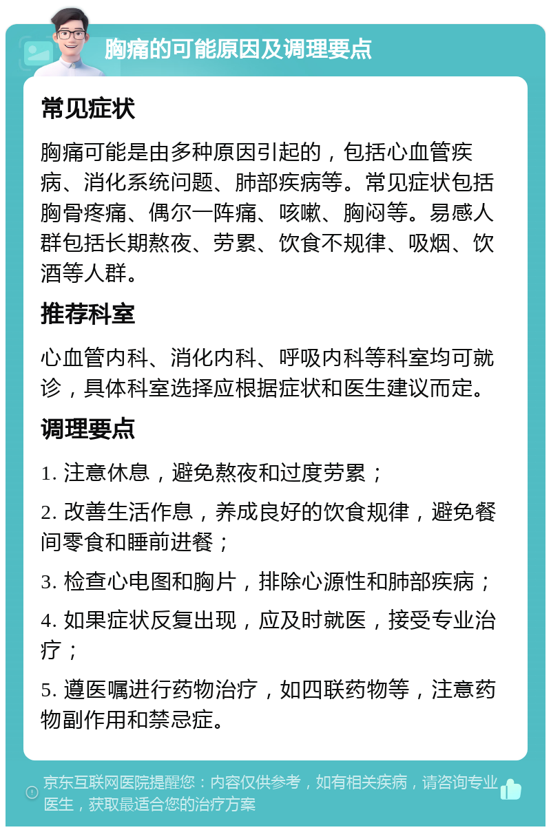 胸痛的可能原因及调理要点 常见症状 胸痛可能是由多种原因引起的，包括心血管疾病、消化系统问题、肺部疾病等。常见症状包括胸骨疼痛、偶尔一阵痛、咳嗽、胸闷等。易感人群包括长期熬夜、劳累、饮食不规律、吸烟、饮酒等人群。 推荐科室 心血管内科、消化内科、呼吸内科等科室均可就诊，具体科室选择应根据症状和医生建议而定。 调理要点 1. 注意休息，避免熬夜和过度劳累； 2. 改善生活作息，养成良好的饮食规律，避免餐间零食和睡前进餐； 3. 检查心电图和胸片，排除心源性和肺部疾病； 4. 如果症状反复出现，应及时就医，接受专业治疗； 5. 遵医嘱进行药物治疗，如四联药物等，注意药物副作用和禁忌症。