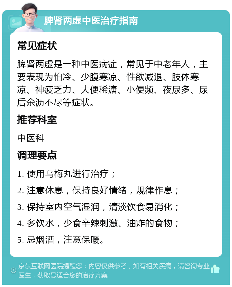 脾肾两虚中医治疗指南 常见症状 脾肾两虚是一种中医病症，常见于中老年人，主要表现为怕冷、少腹寒凉、性欲减退、肢体寒凉、神疲乏力、大便稀溏、小便频、夜尿多、尿后余沥不尽等症状。 推荐科室 中医科 调理要点 1. 使用乌梅丸进行治疗； 2. 注意休息，保持良好情绪，规律作息； 3. 保持室内空气湿润，清淡饮食易消化； 4. 多饮水，少食辛辣刺激、油炸的食物； 5. 忌烟酒，注意保暖。