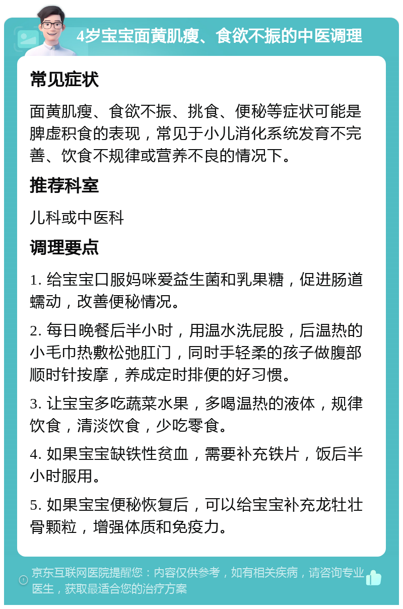 4岁宝宝面黄肌瘦、食欲不振的中医调理 常见症状 面黄肌瘦、食欲不振、挑食、便秘等症状可能是脾虚积食的表现，常见于小儿消化系统发育不完善、饮食不规律或营养不良的情况下。 推荐科室 儿科或中医科 调理要点 1. 给宝宝口服妈咪爱益生菌和乳果糖，促进肠道蠕动，改善便秘情况。 2. 每日晚餐后半小时，用温水洗屁股，后温热的小毛巾热敷松弛肛门，同时手轻柔的孩子做腹部顺时针按摩，养成定时排便的好习惯。 3. 让宝宝多吃蔬菜水果，多喝温热的液体，规律饮食，清淡饮食，少吃零食。 4. 如果宝宝缺铁性贫血，需要补充铁片，饭后半小时服用。 5. 如果宝宝便秘恢复后，可以给宝宝补充龙牡壮骨颗粒，增强体质和免疫力。