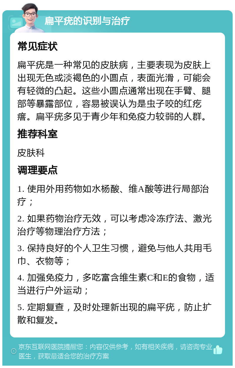 扁平疣的识别与治疗 常见症状 扁平疣是一种常见的皮肤病，主要表现为皮肤上出现无色或淡褐色的小圆点，表面光滑，可能会有轻微的凸起。这些小圆点通常出现在手臂、腿部等暴露部位，容易被误认为是虫子咬的红疙瘩。扁平疣多见于青少年和免疫力较弱的人群。 推荐科室 皮肤科 调理要点 1. 使用外用药物如水杨酸、维A酸等进行局部治疗； 2. 如果药物治疗无效，可以考虑冷冻疗法、激光治疗等物理治疗方法； 3. 保持良好的个人卫生习惯，避免与他人共用毛巾、衣物等； 4. 加强免疫力，多吃富含维生素C和E的食物，适当进行户外运动； 5. 定期复查，及时处理新出现的扁平疣，防止扩散和复发。