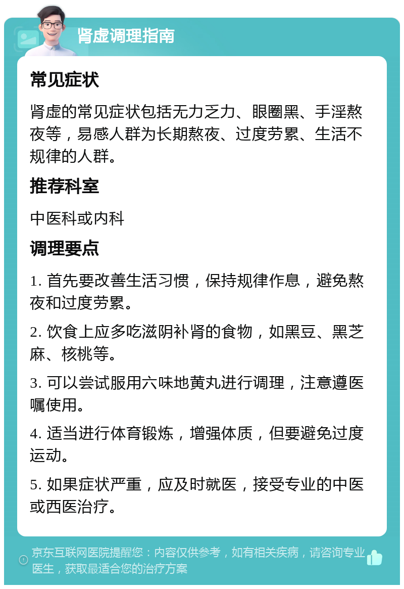 肾虚调理指南 常见症状 肾虚的常见症状包括无力乏力、眼圈黑、手淫熬夜等，易感人群为长期熬夜、过度劳累、生活不规律的人群。 推荐科室 中医科或内科 调理要点 1. 首先要改善生活习惯，保持规律作息，避免熬夜和过度劳累。 2. 饮食上应多吃滋阴补肾的食物，如黑豆、黑芝麻、核桃等。 3. 可以尝试服用六味地黄丸进行调理，注意遵医嘱使用。 4. 适当进行体育锻炼，增强体质，但要避免过度运动。 5. 如果症状严重，应及时就医，接受专业的中医或西医治疗。