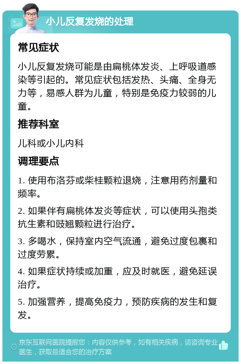 小儿反复发烧的处理 常见症状 小儿反复发烧可能是由扁桃体发炎、上呼吸道感染等引起的。常见症状包括发热、头痛、全身无力等，易感人群为儿童，特别是免疫力较弱的儿童。 推荐科室 儿科或小儿内科 调理要点 1. 使用布洛芬或柴桂颗粒退烧，注意用药剂量和频率。 2. 如果伴有扁桃体发炎等症状，可以使用头孢类抗生素和豉翘颗粒进行治疗。 3. 多喝水，保持室内空气流通，避免过度包裹和过度劳累。 4. 如果症状持续或加重，应及时就医，避免延误治疗。 5. 加强营养，提高免疫力，预防疾病的发生和复发。