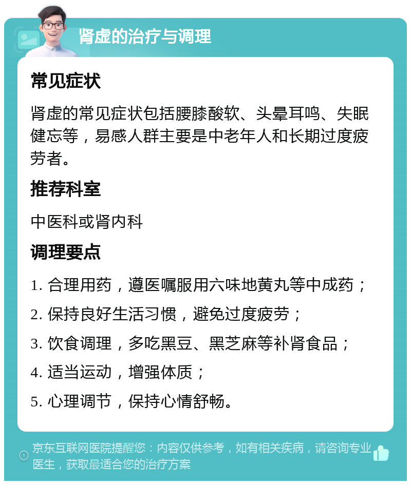 肾虚的治疗与调理 常见症状 肾虚的常见症状包括腰膝酸软、头晕耳鸣、失眠健忘等，易感人群主要是中老年人和长期过度疲劳者。 推荐科室 中医科或肾内科 调理要点 1. 合理用药，遵医嘱服用六味地黄丸等中成药； 2. 保持良好生活习惯，避免过度疲劳； 3. 饮食调理，多吃黑豆、黑芝麻等补肾食品； 4. 适当运动，增强体质； 5. 心理调节，保持心情舒畅。