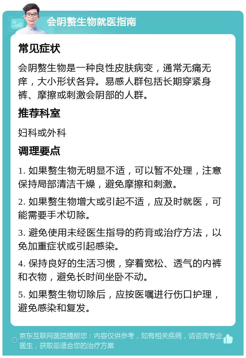 会阴赘生物就医指南 常见症状 会阴赘生物是一种良性皮肤病变，通常无痛无痒，大小形状各异。易感人群包括长期穿紧身裤、摩擦或刺激会阴部的人群。 推荐科室 妇科或外科 调理要点 1. 如果赘生物无明显不适，可以暂不处理，注意保持局部清洁干燥，避免摩擦和刺激。 2. 如果赘生物增大或引起不适，应及时就医，可能需要手术切除。 3. 避免使用未经医生指导的药膏或治疗方法，以免加重症状或引起感染。 4. 保持良好的生活习惯，穿着宽松、透气的内裤和衣物，避免长时间坐卧不动。 5. 如果赘生物切除后，应按医嘱进行伤口护理，避免感染和复发。