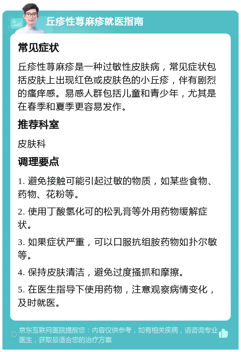 丘疹性荨麻疹就医指南 常见症状 丘疹性荨麻疹是一种过敏性皮肤病，常见症状包括皮肤上出现红色或皮肤色的小丘疹，伴有剧烈的瘙痒感。易感人群包括儿童和青少年，尤其是在春季和夏季更容易发作。 推荐科室 皮肤科 调理要点 1. 避免接触可能引起过敏的物质，如某些食物、药物、花粉等。 2. 使用丁酸氢化可的松乳膏等外用药物缓解症状。 3. 如果症状严重，可以口服抗组胺药物如扑尔敏等。 4. 保持皮肤清洁，避免过度搔抓和摩擦。 5. 在医生指导下使用药物，注意观察病情变化，及时就医。