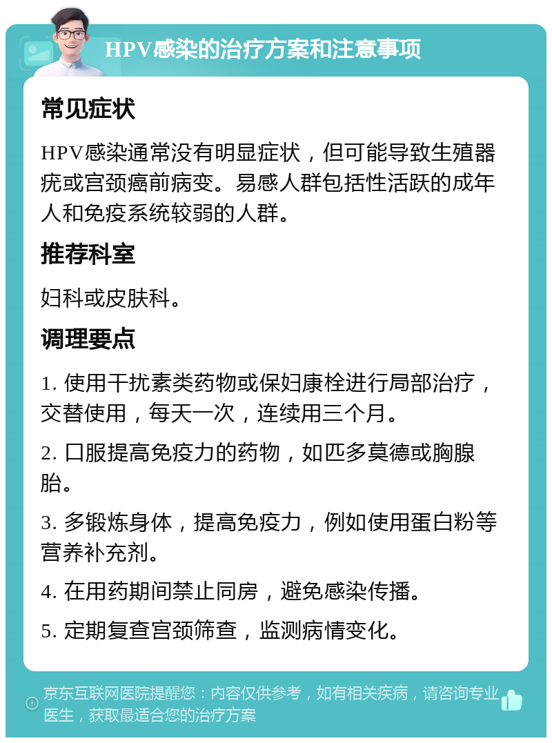 HPV感染的治疗方案和注意事项 常见症状 HPV感染通常没有明显症状，但可能导致生殖器疣或宫颈癌前病变。易感人群包括性活跃的成年人和免疫系统较弱的人群。 推荐科室 妇科或皮肤科。 调理要点 1. 使用干扰素类药物或保妇康栓进行局部治疗，交替使用，每天一次，连续用三个月。 2. 口服提高免疫力的药物，如匹多莫德或胸腺胎。 3. 多锻炼身体，提高免疫力，例如使用蛋白粉等营养补充剂。 4. 在用药期间禁止同房，避免感染传播。 5. 定期复查宫颈筛查，监测病情变化。