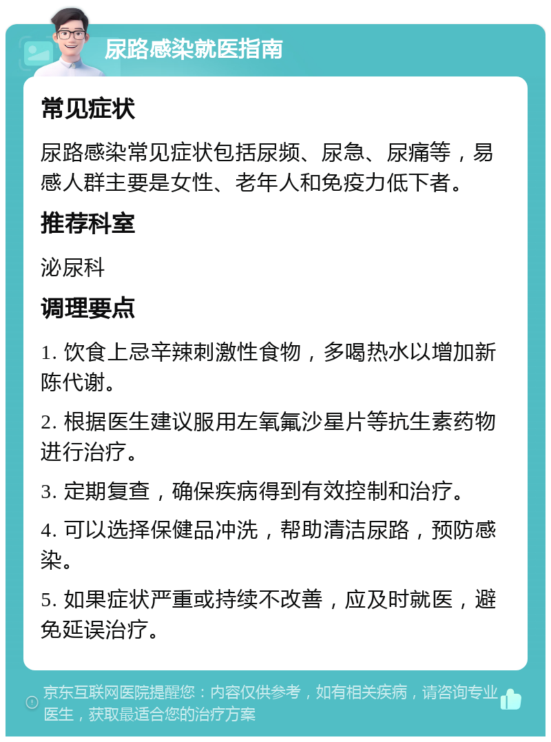 尿路感染就医指南 常见症状 尿路感染常见症状包括尿频、尿急、尿痛等，易感人群主要是女性、老年人和免疫力低下者。 推荐科室 泌尿科 调理要点 1. 饮食上忌辛辣刺激性食物，多喝热水以增加新陈代谢。 2. 根据医生建议服用左氧氟沙星片等抗生素药物进行治疗。 3. 定期复查，确保疾病得到有效控制和治疗。 4. 可以选择保健品冲洗，帮助清洁尿路，预防感染。 5. 如果症状严重或持续不改善，应及时就医，避免延误治疗。