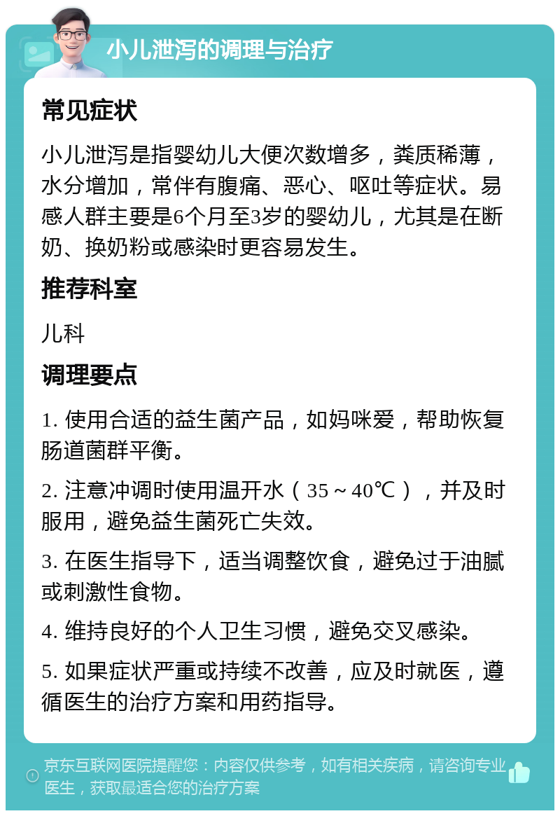 小儿泄泻的调理与治疗 常见症状 小儿泄泻是指婴幼儿大便次数增多，粪质稀薄，水分增加，常伴有腹痛、恶心、呕吐等症状。易感人群主要是6个月至3岁的婴幼儿，尤其是在断奶、换奶粉或感染时更容易发生。 推荐科室 儿科 调理要点 1. 使用合适的益生菌产品，如妈咪爱，帮助恢复肠道菌群平衡。 2. 注意冲调时使用温开水（35～40℃），并及时服用，避免益生菌死亡失效。 3. 在医生指导下，适当调整饮食，避免过于油腻或刺激性食物。 4. 维持良好的个人卫生习惯，避免交叉感染。 5. 如果症状严重或持续不改善，应及时就医，遵循医生的治疗方案和用药指导。