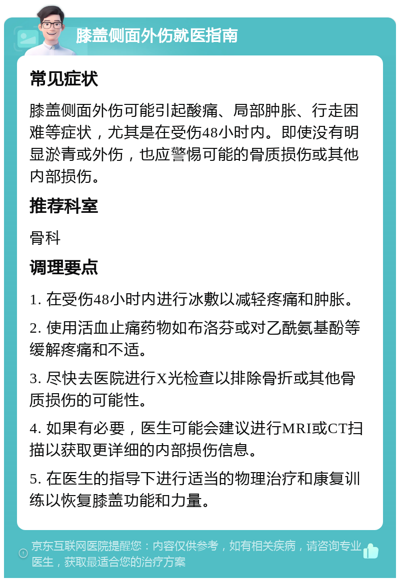 膝盖侧面外伤就医指南 常见症状 膝盖侧面外伤可能引起酸痛、局部肿胀、行走困难等症状，尤其是在受伤48小时内。即使没有明显淤青或外伤，也应警惕可能的骨质损伤或其他内部损伤。 推荐科室 骨科 调理要点 1. 在受伤48小时内进行冰敷以减轻疼痛和肿胀。 2. 使用活血止痛药物如布洛芬或对乙酰氨基酚等缓解疼痛和不适。 3. 尽快去医院进行X光检查以排除骨折或其他骨质损伤的可能性。 4. 如果有必要，医生可能会建议进行MRI或CT扫描以获取更详细的内部损伤信息。 5. 在医生的指导下进行适当的物理治疗和康复训练以恢复膝盖功能和力量。