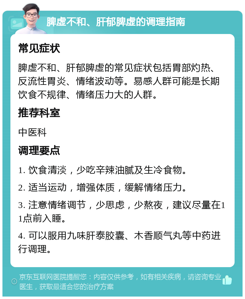 脾虚不和、肝郁脾虚的调理指南 常见症状 脾虚不和、肝郁脾虚的常见症状包括胃部灼热、反流性胃炎、情绪波动等。易感人群可能是长期饮食不规律、情绪压力大的人群。 推荐科室 中医科 调理要点 1. 饮食清淡，少吃辛辣油腻及生冷食物。 2. 适当运动，增强体质，缓解情绪压力。 3. 注意情绪调节，少思虑，少熬夜，建议尽量在11点前入睡。 4. 可以服用九味肝泰胶囊、木香顺气丸等中药进行调理。