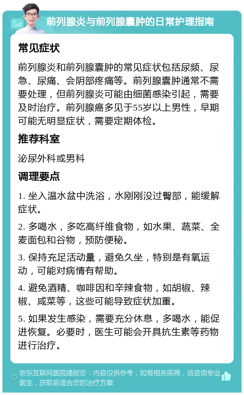 前列腺炎与前列腺囊肿的日常护理指南 常见症状 前列腺炎和前列腺囊肿的常见症状包括尿频、尿急、尿痛、会阴部疼痛等。前列腺囊肿通常不需要处理，但前列腺炎可能由细菌感染引起，需要及时治疗。前列腺癌多见于55岁以上男性，早期可能无明显症状，需要定期体检。 推荐科室 泌尿外科或男科 调理要点 1. 坐入温水盆中洗浴，水刚刚没过臀部，能缓解症状。 2. 多喝水，多吃高纤维食物，如水果、蔬菜、全麦面包和谷物，预防便秘。 3. 保持充足活动量，避免久坐，特别是有氧运动，可能对病情有帮助。 4. 避免酒精、咖啡因和辛辣食物，如胡椒、辣椒、咸菜等，这些可能导致症状加重。 5. 如果发生感染，需要充分休息，多喝水，能促进恢复。必要时，医生可能会开具抗生素等药物进行治疗。