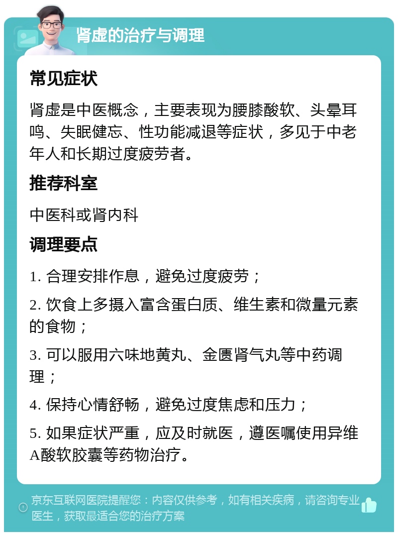 肾虚的治疗与调理 常见症状 肾虚是中医概念，主要表现为腰膝酸软、头晕耳鸣、失眠健忘、性功能减退等症状，多见于中老年人和长期过度疲劳者。 推荐科室 中医科或肾内科 调理要点 1. 合理安排作息，避免过度疲劳； 2. 饮食上多摄入富含蛋白质、维生素和微量元素的食物； 3. 可以服用六味地黄丸、金匮肾气丸等中药调理； 4. 保持心情舒畅，避免过度焦虑和压力； 5. 如果症状严重，应及时就医，遵医嘱使用异维A酸软胶囊等药物治疗。